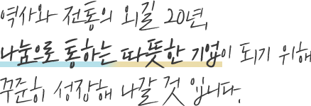 역사와 전통의 외길 20년, 나눔으로 통하는 따뜻한 기업이 되기 위해 꾸준히 성장해 나갈 것 입니다.